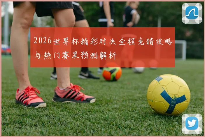2026世界杯精彩对决全程竞猜攻略与热门赛果预测解析