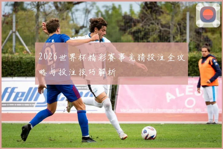 2026世界杯精彩赛事竞猜投注全攻略与投注技巧解析