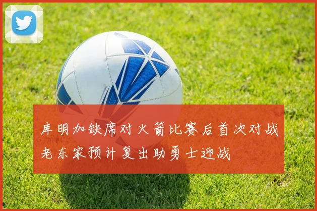 库明加缺席对火箭比赛后首次对战老东家预计复出助勇士迎战