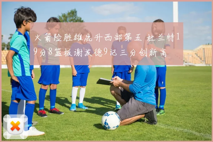 火箭险胜雄鹿升西部第五 杜兰特19分8篮板谢泼德9记三分创新高