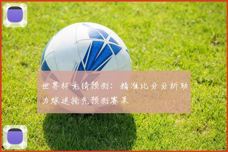 世界杯竞猜预测：精准比分分析助力球迷抢先预测赛果