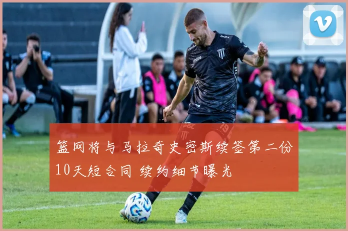 篮网将与马拉奇史密斯续签第二份10天短合同 续约细节曝光