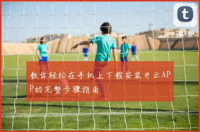 教你轻松在手机上下载安装开云APP的完整步骤指南