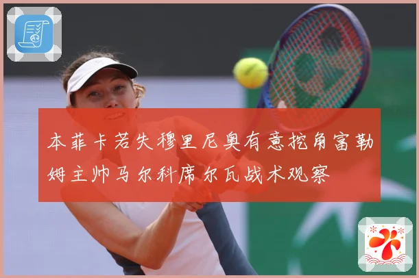 本菲卡若失穆里尼奥有意挖角富勒姆主帅马尔科席尔瓦战术观察