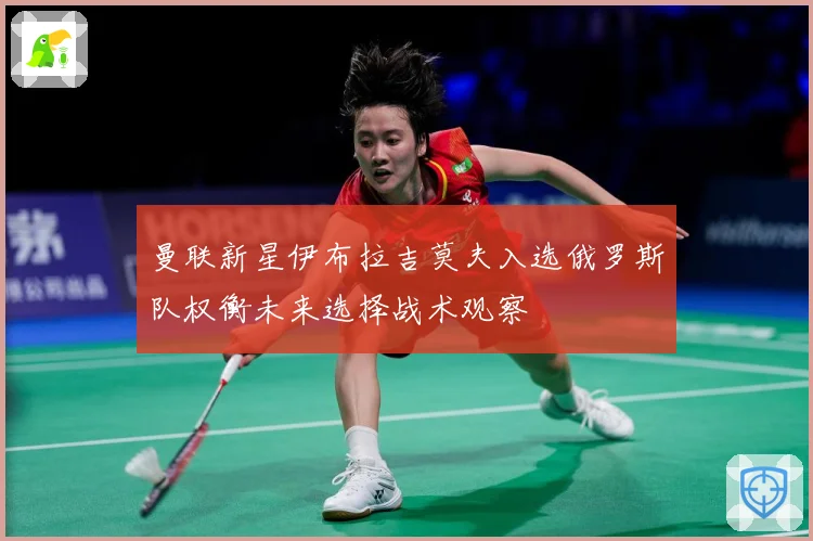 曼联新星伊布拉吉莫夫入选俄罗斯队权衡未来选择战术观察