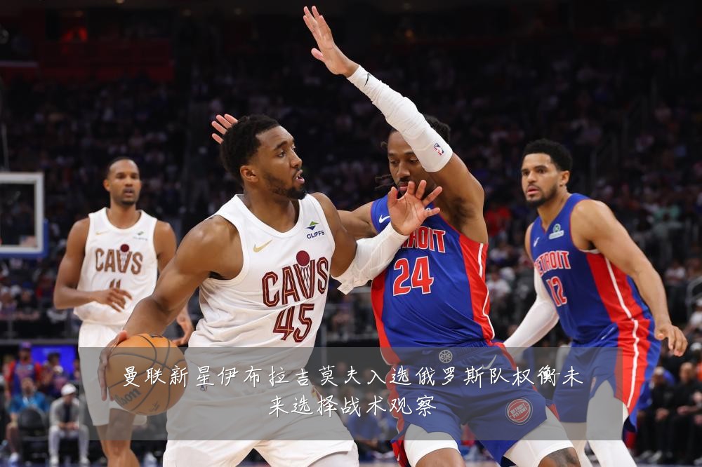 曼联新星伊布拉吉莫夫入选俄罗斯队权衡未来选择战术观察